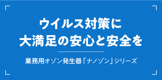 ウイルス対策に大満足の安心と安全を、業務用オゾン発生器「ナノゾン」シリーズ